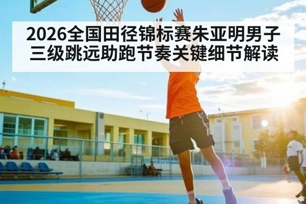 2026全国田径锦标赛朱亚明男子三级跳远助跑节奏关键细节解读