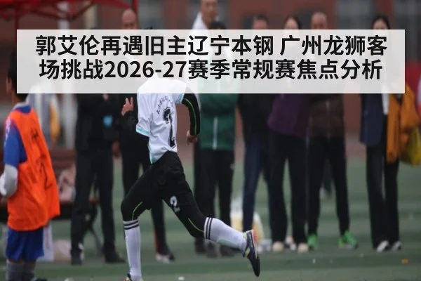 郭艾伦再遇旧主辽宁本钢 广州龙狮客场挑战2026-27赛季常规赛焦点分析