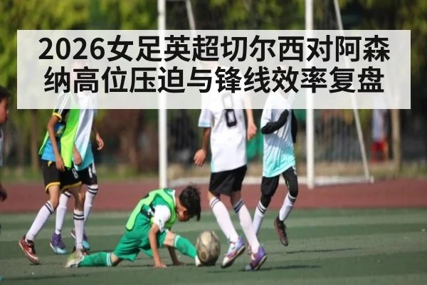2026女足英超切尔西对阿森纳高位压迫与锋线效率复盘