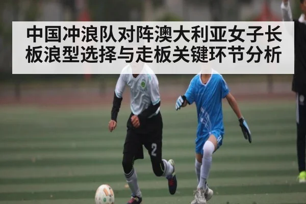 中国冲浪队对阵澳大利亚女子长板浪型选择与走板关键环节分析(kaiyun)